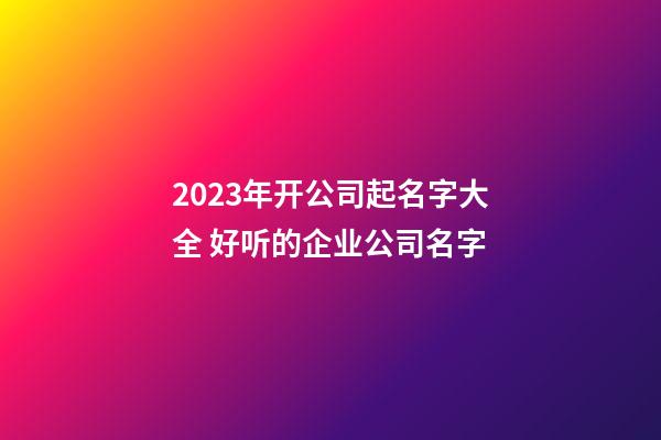 2023年开公司起名字大全 好听的企业公司名字-第1张-公司起名-玄机派